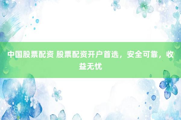 中国股票配资 股票配资开户首选，安全可靠，收益无忧
