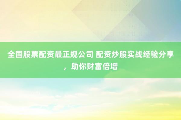 全国股票配资最正规公司 配资炒股实战经验分享，助你财富倍增