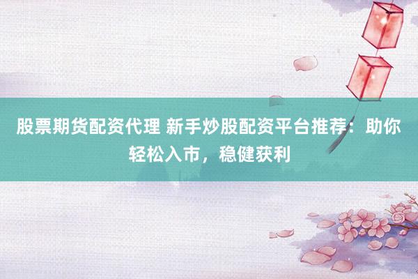 股票期货配资代理 新手炒股配资平台推荐：助你轻松入市，稳健获利