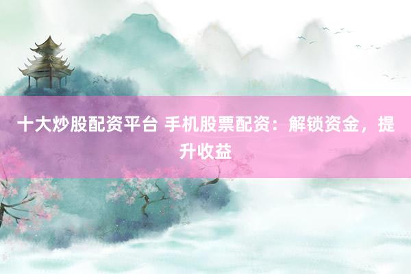 十大炒股配资平台 手机股票配资：解锁资金，提升收益