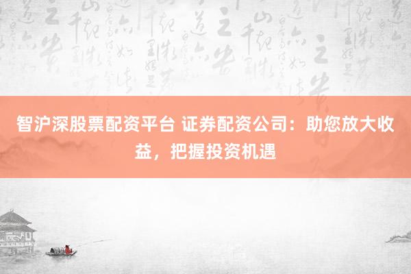 智沪深股票配资平台 证券配资公司：助您放大收益，把握投资机遇