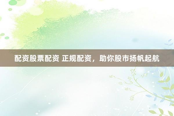 配资股票配资 正规配资，助你股市扬帆起航