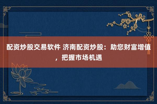 配资炒股交易软件 济南配资炒股：助您财富增值，把握市场机遇
