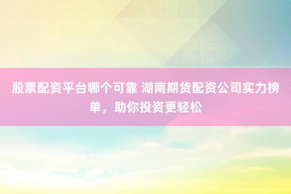 股票配资平台哪个可靠 湖南期货配资公司实力榜单，助你投资更轻松