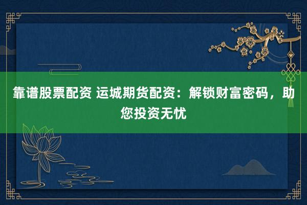 靠谱股票配资 运城期货配资：解锁财富密码，助您投资无忧
