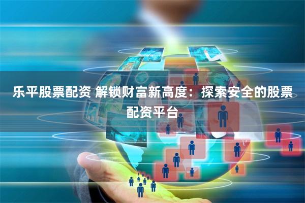 乐平股票配资 解锁财富新高度:探索安全的股票配资平台