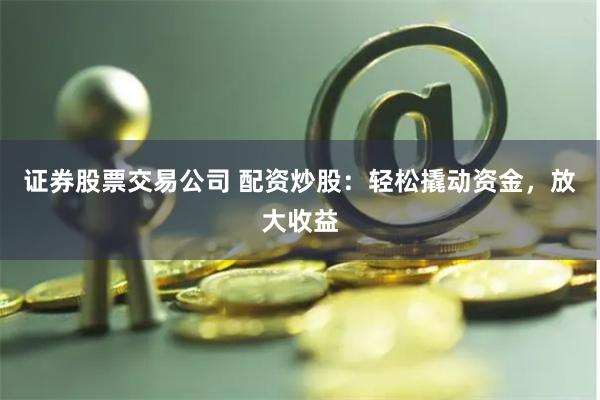 证券股票交易公司 配资炒股:轻松撬动资金,放大收益