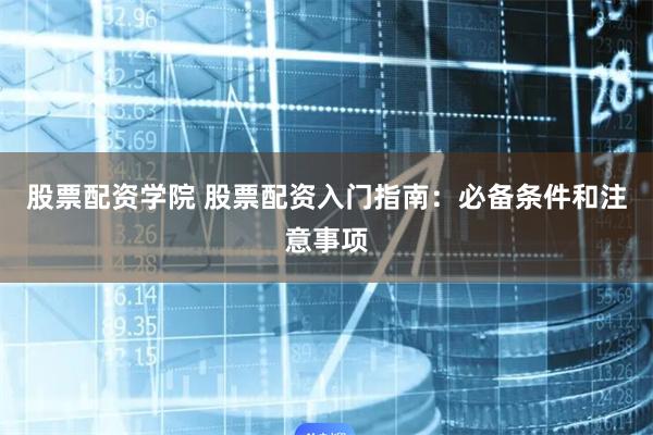 股票配资学院 股票配资入门指南:必备条件和注意事项