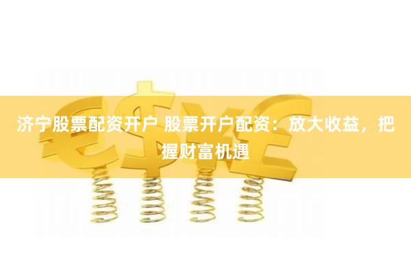 济宁股票配资开户 股票开户配资:放大收益,把握财富机遇
